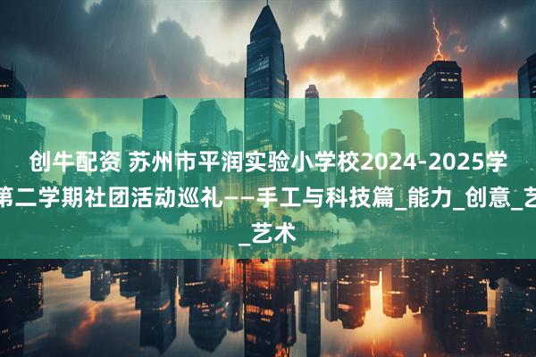 创牛配资 苏州市平润实验小学校2024-2025学年第二学期社团活动巡礼——手工与科技篇_能力_创意_艺术