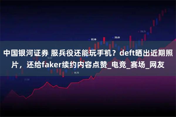 中国银河证券 服兵役还能玩手机？deft晒出近期照片，还给faker续约内容点赞_电竞_赛场_网友