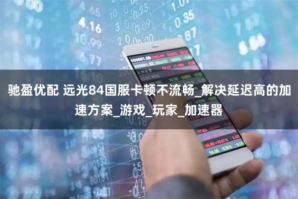 驰盈优配 远光84国服卡顿不流畅_解决延迟高的加速方案_游戏_玩家_加速器