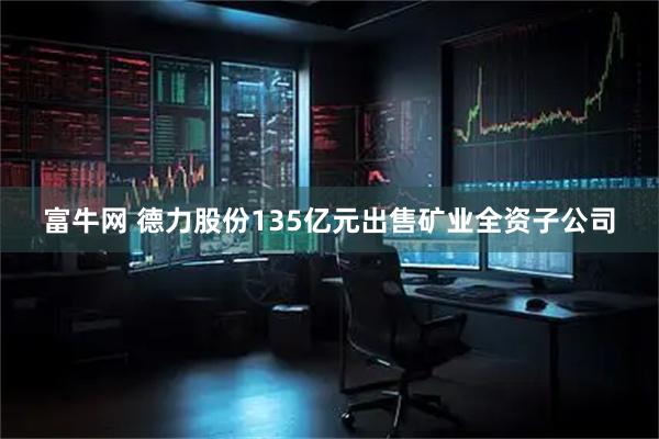 富牛网 德力股份135亿元出售矿业全资子公司