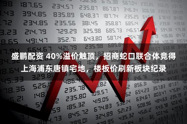 盛鹏配资 40%溢价触顶，招商蛇口联合体竞得上海浦东唐镇宅地，楼板价刷新板块纪录