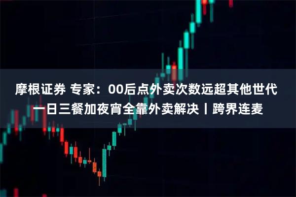 摩根证券 专家：00后点外卖次数远超其他世代 一日三餐加夜宵全靠外卖解决丨跨界连麦