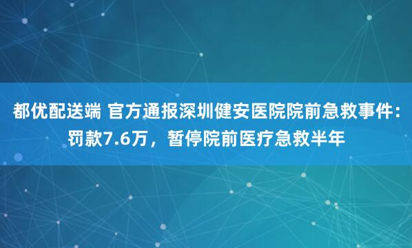 都优配送端 官方通报深圳健安医院院前急救事件：罚款7.6万，暂停院前医疗急救半年
