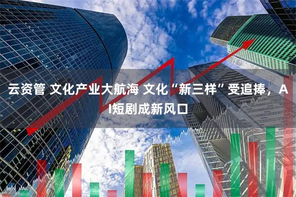 云资管 文化产业大航海 文化“新三样”受追捧，AI短剧成新风口