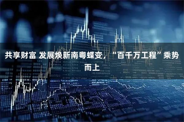 共享财富 发展焕新南粤蝶变，“百千万工程”乘势而上