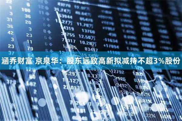 涵乔财富 京泉华：股东远致高新拟减持不超3%股份