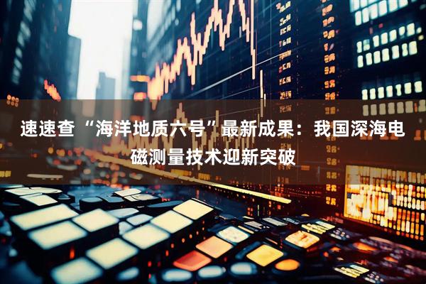 速速查 “海洋地质六号”最新成果：我国深海电磁测量技术迎新突破