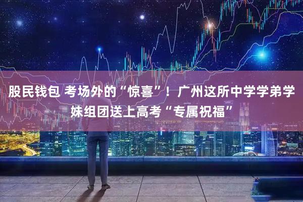 股民钱包 考场外的“惊喜”！广州这所中学学弟学妹组团送上高考“专属祝福”
