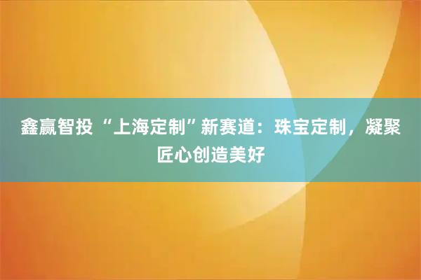 鑫赢智投 “上海定制”新赛道：珠宝定制，凝聚匠心创造美好