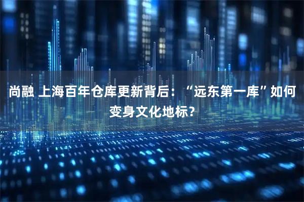 尚融 上海百年仓库更新背后：“远东第一库”如何变身文化地标？
