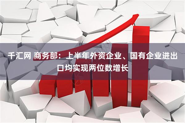 千汇网 商务部：上半年外资企业、国有企业进出口均实现两位数增长