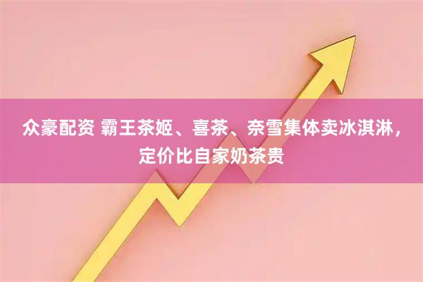 众豪配资 霸王茶姬、喜茶、奈雪集体卖冰淇淋，定价比自家奶茶贵