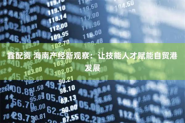 鑫配资 海南产经新观察：让技能人才赋能自贸港发展