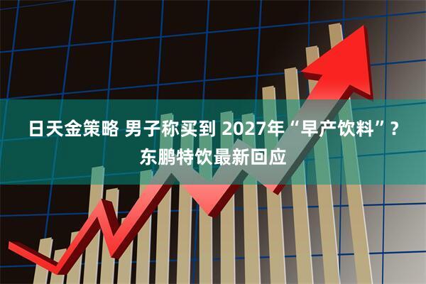 日天金策略 男子称买到 2027年“早产饮料”？东鹏特饮最新回应